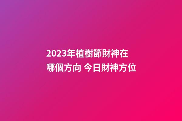 2023年植樹節財神在哪個方向 今日財神方位